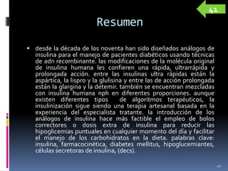 Resumen
 desde la década de los noventa han sido diseñados análogos de
insulina para el manejo de pacientes diabéticos usando técnicas
de adn recombinante. las modificaciones de la molécula original
de insulina humana les confieren una rápida, ultrarrápida y
prolongada acción. entre las insulinas ultra rápidas están la
aspártica, la lispro y la glulisina y entre las de acción prolongada
están la glargina y la detemir. también se encuentran mezcladas
con insulina humana nph en diferentes proporciones. aunque
existen diferentes tipos de algoritmos terapéuticos, la
insulinización sigue siendo una terapia artesanal basada en la
experiencia del especialista tratante. la introducción de los
análogos de insulina hace más factible el empleo de bolos
correctores o dosis extra de insulina para reducir las
hipoglicemias puntuales en cualquier momento del día y facilitar
el manejo de los carbohidratos en la dieta. palabras clave:
insulina, farmacocinética, diabetes mellitus, hipoglucemiantes,
células secretoras de insulina, (decs).
40
41
 
