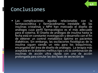 Conclusiones
 Las complicaciones agudas relacionadas con la
farmacocinética y farmacodinamia inestable de las
insulinas cristalinas y NPH han motivado el diseño de
análogos cuyo perfil farmacológico es el más adecuado
para el sistema. El Diseño de análogos de insulina hasta la
fecha está en constante investigación y desarrollo con el fin
de obtener un control metabólico óptimo en pacientes
diabéticos. Sin embargo, las oscilaciones fisiológicas de la
insulina siguen siendo un reto para los bioquímicos,
encargados del área de diseño de análogos. La terapia más
aceptada en la diabetes mellitus tipo 1 es la combinación de
insulinas de acción ultra rápida con una de acción
prolongada para simular las dos fases de secreción de
41
42
 