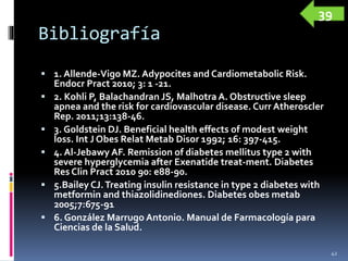 Bibliografía
 1. Allende-Vigo MZ. Adypocites and Cardiometabolic Risk.
Endocr Pract 2010; 3: 1 -21.
 2. Kohli P, Balachandran JS, Malhotra A. Obstructive sleep
apnea and the risk for cardiovascular disease. Curr Atheroscler
Rep. 2011;13:138-46.
 3. Goldstein DJ. Beneficial health effects of modest weight
loss. Int J Obes Relat Metab Disor 1992; 16: 397-415.
 4. Al-Jebawy AF. Remission of diabetes mellitus type 2 with
severe hyperglycemia after Exenatide treat-ment. Diabetes
Res Clin Pract 2010 90: e88-90.
 5.Bailey CJ.Treating insulin resistance in type 2 diabetes with
metformin and thiazolidinediones. Diabetes obes metab
2005;7:675-91
 6. González Marrugo Antonio. Manual de Farmacología para
Ciencias de la Salud.
42
39
 