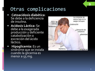 Otras complicaciones
 Cetoacidosis diabética:
Se debe a la deficiencia
de insulina.
 Acidosis Láctica: Se
debe a la exagerada
producción y deficiente
catabolización o
excreción del ácido
láctico.
 Hipoglicemia: Es un
síndrome que se instala
cuando la glicemia es
menor a 55 mg.
9
9
 