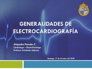 GENERALIDADES DE
ELECTROCARDIOGRAFÍA
Alejandro Paredes C.
Cardiólogo – Electrofisiólogo
Profesor Asistente Adjunto
Santiago, 17 de Octubre del 2020
 