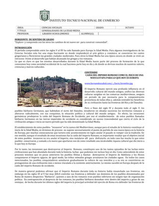 INSTITUTO TECNICO NACIONAL DE COMERCIO

  ÁREA:                    CIENCIAS SOCIALES                         GRADO:                                     OCTAVO
  T ÍTULO:                 GENERALIDADES DE LA EDAD MEDIA
  PROFESOR:                LIBARDO OCHOA JIMENEZ          ALUMNO(A):

HORIZONTE DE SENTIDO DE GRADO
“Exploro y comprendo con los otros los cambios de mi nuevo ser para construir comunidad”.

INTRODUCCIÓN
El periodo comprendido entre los siglos V al XV ha sido llamado para Europa la Edad Media. Para algunos investigadores de las
Ciencias Sociales esta fue una etapa fascinante en donde resplandeció el arte gótico y románico, se conocieron los cantos
gregorianos y florecieron las grandes ciudades medievales. Para otros la Edad Media fue una época oscura en donde se vivió un
retroceso frente al desarrollo que habían alcanzado los griegos y los romanos.
Lo que es claro es que los eventos desarrollados durante la Edad Media hacen parte del proceso de formación de lo que
conocemos hoy como sociedad occidental de la cual hacemos parte hoy en día y de donde se derivan muchos de nuestros valores,
creencias y marcos culturales.

                                                                       CONTENIDO
                                                                        CAIDA DEL IMPERIO ROMANO COMO EL INICO DE UNA
                                                                            NUEVA ETAPA PARA LO QUE HOY ES EUROPA

                                                                       www.hernandezrabal.com/.../lacio/itromfor.jpg

                                                                       El Imperio Romano ejerció una profunda influencia en el
                                                                       desarrollo cultural del mundo antiguo, unifico las diversas
                                                                       culturas surgidas en las comarcas mediterráneas, aseguro
                                                                       un periodo de paz necesaria para la compenetración
                                                                       provechosa de todas ellas y, además extendió los beneficios
                                                                       de su civilización hasta las fronteras del Rin y del Danubio.

                                                                     Pero a fines del siglo IV y durante todo el siglo V, los
pueblos bárbaros Germanos, que habitaban el norte del Danubio, invadieron en oleadas sucesivas los territorios romanos y
alteraron radicalmente, con sus conquistas, la situación política y cultural del mundo antiguo. En efecto, las invasiones
germánicas produjeron la caída del Imperio Romano de Occidente; por eso el establecimiento de estos pueblos llamados
bárbaros Germanos en las tierras imperiales de occidente es considerado un suceso trascendental que cierra el ciclo de la
civilización antigua e inicia un nuevo periodo que ha sido denominado La Edad Media.

El establecimiento de estos pueblos “invasores” en la cuenca del Mediterráneo, aunque para el estudio de la historia constituye el
inicio de la Edad Media, en términos de proceso no supone necesariamente el punto de partida de una nueva época en la historia
de Europa, por muchas consecuencias que tuviera este acontecimiento no logro anular el pasado ni romper con la tradición. En
ese sentido, aunque el resultado de estas invasiones fue la caída del Imperio Romano, es importante resaltar que el objetivo inicial
de estos pueblos invasores no era anular el Imperio, sino instalarse allí para disfrutarlo; en todo caso fue mucho lo que estos
pueblos conservaron, y sumado a lo nuevo que aportaron nos da como resultado una incalculable riqueza cultural que dio inicio a
lo que hoy es Europa.

Por lo tanto, las invasiones que destruyeron al Imperio Romano, constituyen uno de los tantos episodios de las luchas entre
civilizaciones que han abundado durante toda la historia, luchas que podemos ver incluso hoy en día. Como antecedente de estos
procesos tenemos que en pocas anteriores los pueblos Hititas y Kasitas destruyeron el Imperio de Babilonia y los Hicsos
conquistaron el Imperio egipcio; de igual modo, las tribus nómadas griegas arruinaron las ciudades egeas. En todos los casos
mencionados, los pueblos conquistadores asimilaron gradualmente la cultura de sus vencidos y a su vez se convirtieron en
protagonistas de una civilización más o menos vinculada a la existente anteriormente. Lo mismo sucedió en Europa después de la
caída del imperio Romano de occidente.

De manera general podemos afirmar que el Imperio Romano durante toda su historia había ensanchado sus fronteras, sin
embargo en los siglos III al V fue muy difícil controlar sus fronteras y defender sus dominios de los pueblos denominados por
Roma de manera despectiva “Bárbaros”, quienes a ojos de los romanos eran pueblos inferiores sin ningún tipo de organización
política. En contraposición al desprecio de los romanos, los pueblos bárbaros deseaban vivir dentro del imperio y gozar de sus
ventajas; de hecho durante los últimos siglos del imperio la principal actividad del ejercito de Roma era defender las fronteras de
 