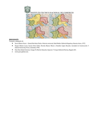INSTITUTO TECNICO NACIONAL DE COMERCIO




BIBLIOGRAFÍA
Tomado y adaptado de:
    •   Secco Ellauri Oscar – Daniel Barridon Pedro. Historia universal, Edad Media. Editorial Kapelusz, Buenos Aires, 1972.
    •   Duque Muñoz Lucía, García Ortiz Fabio, Noreña Blanco Maria I, Rendón López Ricardo. Sociedad en Construcción 7.
        Oxford University Press. Colombia 1996.
    •   Díaz Díaz Rafael Antonio, Vargas Po Martín Eduardo. Espacios 7. Grupo Editorial Norma, Bogotá 201.
    •   www.pais-global.com.
 