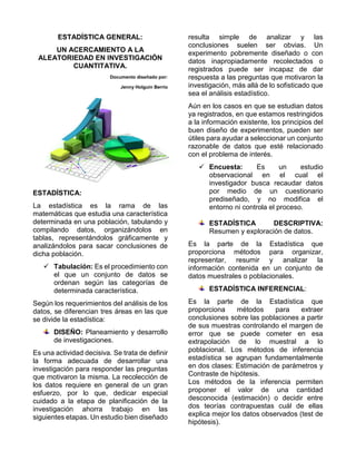 ESTADÍSTICA GENERAL:
UN ACERCAMIENTO A LA
ALEATORIEDAD EN INVESTIGACIÓN
CUANTITATIVA.
Documento diseñado por:
Jenny Holguin Berrio
ESTADÍSTICA:
La estadística es la rama de las
matemáticas que estudia una característica
determinada en una población, tabulando y
compilando datos, organizándolos en
tablas, representándolos gráficamente y
analizándolos para sacar conclusiones de
dicha población.
 Tabulación: Es el procedimiento con
el que un conjunto de datos se
ordenan según las categorías de
determinada característica.
Según los requerimientos del análisis de los
datos, se diferencian tres áreas en las que
se divide la estadística:
DISEÑO: Planeamiento y desarrollo
de investigaciones.
Es una actividad decisiva. Se trata de definir
la forma adecuada de desarrollar una
investigación para responder las preguntas
que motivaron la misma. La recolección de
los datos requiere en general de un gran
esfuerzo, por lo que, dedicar especial
cuidado a la etapa de planificación de la
investigación ahorra trabajo en las
siguientes etapas. Un estudio bien diseñado
resulta simple de analizar y las
conclusiones suelen ser obvias. Un
experimento pobremente diseñado o con
datos inapropiadamente recolectados o
registrados puede ser incapaz de dar
respuesta a las preguntas que motivaron la
investigación, más allá de lo sofisticado que
sea el análisis estadístico.
Aún en los casos en que se estudian datos
ya registrados, en que estamos restringidos
a la información existente, los principios del
buen diseño de experimentos, pueden ser
útiles para ayudar a seleccionar un conjunto
razonable de datos que esté relacionado
con el problema de interés.
 Encuesta: Es un estudio
observacional en el cual el
investigador busca recaudar datos
por medio de un cuestionario
prediseñado, y no modifica el
entorno ni controla el proceso.
ESTADÍSTICA DESCRIPTIVA:
Resumen y exploración de datos.
Es la parte de la Estadística que
proporciona métodos para organizar,
representar, resumir y analizar la
información contenida en un conjunto de
datos muestrales o poblacionales.
ESTADÍSTICA INFERENCIAL:
Es la parte de la Estadística que
proporciona métodos para extraer
conclusiones sobre las poblaciones a partir
de sus muestras controlando el margen de
error que se puede cometer en esa
extrapolación de lo muestral a lo
poblacional. Los métodos de inferencia
estadística se agrupan fundamentalmente
en dos clases: Estimación de parámetros y
Contraste de hipótesis.
Los métodos de la inferencia permiten
proponer el valor de una cantidad
desconocida (estimación) o decidir entre
dos teorías contrapuestas cuál de ellas
explica mejor los datos observados (test de
hipótesis).
 