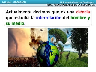Actualmente decimos que es una ciencia
que estudia la interrelación del
.
TEMA: “GENERALIDADES DE LA GEOGRAFÍA»
I- Unidad : GEOGRAFÍA I.E.P «Nuestra Señora de Guadalupe»