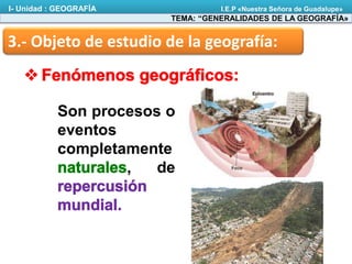 3.- Objeto de estudio de la geografía:
Son procesos o
eventos
completamente
, de
TEMA: “GENERALIDADES DE LA GEOGRAFÍA»
I- Unidad : GEOGRAFÍA I.E.P «Nuestra Señora de Guadalupe»