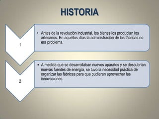 HISTORIA
    • Antes de la revolución industrial, los bienes los producían los
      artesanos. En aquellos días la administración de las fábricas no
      era problema.
1



    • A medida que se desarrollaban nuevos aparatos y se descubrían
      nuevas fuentes de energía, se tuvo la necesidad práctica de
      organizar las fábricas para que pudieran aprovechar las
      innovaciones.
2
 