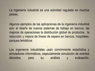 La ingeniería industrial es una actividad regulada en muchos
países.

Algunos ejemplos de las aplicaciones de la ingeniería industrial
son: el diseño de nuevos sistemas de trabajo en bancos, las
mejoras de operaciones la distribución global de productos, la
reducción y mejora de líneas de espera en bancos, hospitales,
parques temáticos
                             .
Los ingenieros industriales usan comúnmente estadística y
simuladores informáticos, especialmente simulación de eventos
discretos,     para     su      análisis     y     evaluación.
 