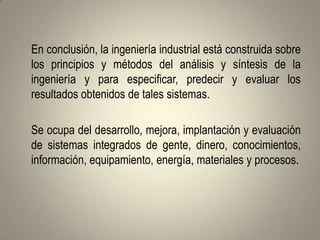 En conclusión, la ingeniería industrial está construida sobre
los principios y métodos del análisis y síntesis de la
ingeniería y para especificar, predecir y evaluar los
resultados obtenidos de tales sistemas.

Se ocupa del desarrollo, mejora, implantación y evaluación
de sistemas integrados de gente, dinero, conocimientos,
información, equipamiento, energía, materiales y procesos.
 