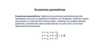 Ecuaciones paramétricas
Ecuaciones paramétricas. Sistema de ecuaciones paramétricas permite
representar una curva o superficie en el plano o en el espacio, mediante valores
que recorren un intervalo de números reales, mediante una variable, llamada
parámetro, considerando cada coordenada de un punto como una función
dependiente del parámetro.
𝑥 = 𝑥1 + 𝑎 ∙ 𝑡
𝑦 = 𝑦1 + 𝑏 ∙ 𝑡
𝑧 = 𝑧1 + 𝑐 ∙ 𝑡
𝑡 ∈ ℝ
 