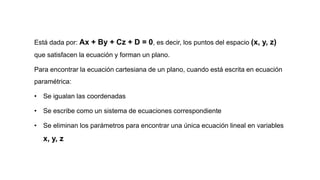 Está dada por: Ax + By + Cz + D = 0, es decir, los puntos del espacio (x, y, z)
que satisfacen la ecuación y forman un plano.
Para encontrar la ecuación cartesiana de un plano, cuando está escrita en ecuación
paramétrica:
• Se igualan las coordenadas
• Se escribe como un sistema de ecuaciones correspondiente
• Se eliminan los parámetros para encontrar una única ecuación lineal en variables
x, y, z
 