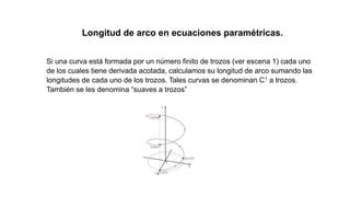 Longitud de arco en ecuaciones paramétricas.
Si una curva está formada por un número finito de trozos (ver escena 1) cada uno
de los cuales tiene derivada acotada, calculamos su longitud de arco sumando las
longitudes de cada uno de los trozos. Tales curvas se denominan C1 a trozos.
También se les denomina “suaves a trozos”
 