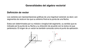 Generalidades del algebra vectorial
Definición de vector
Los vectores son representaciones gráficas de una magnitud vectorial; es decir, son
segmentos de recta en los que su extremo final es la punta de una flecha.
Estos son determinados por su módulo o longitud del segmento, su sentido que es
indicado por la punta de su flecha y su dirección de acuerdo con la recta a la que
pertenezca. El origen de un vector es también conocido como el punto de aplicación.
 