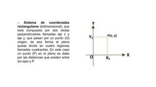 – Sistema de coordenadas
rectangulares (bidimensional), que
está compuesto por dos rectas
perpendiculares llamadas eje x y
eje y, que pasan por un punto (O)
origen; de esa forma el plano
queda divido en cuatro regiones
llamadas cuadrantes. En este caso
un punto (P) en el plano es dado
por las distancias que existen entre
los ejes y P.
 