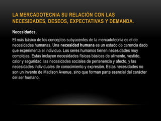 LA MERCADOTECNIA SU RELACIÓN CON LAS
NECESIDADES, DESEOS, EXPECTATIVAS Y DEMANDA.
Necesidades.
El más básico de los conceptos subyacentes de la mercadotecnia es el de
necesidades humanas. Una necesidad humana es un estado de carencia dado
que experimenta el individuo. Los seres humanos tienen necesidades muy
complejas. Estas incluyen necesidades físicas básicas de alimento, vestido,
calor y seguridad, las necesidades sociales de pertenencia y afecto, y las
necesidades individuales de conocimiento y expresión. Estas necesidades no
son un invento de Madison Avenue, sino que forman parte esencial del carácter
del ser humano.
 