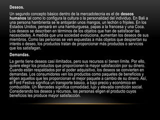Deseos.
Un segundo concepto básico dentro de la mercadotecnia es el de deseos
humanos tal como lo configura la cultura o la personalidad del individuo. En Bali a
una persona hambrienta se le antojarán unos mangos, un lechón o frijoles. En los
Estados Unidos, pensará en una hamburguesa, papas a la francesa y una Coca.
Los deseos se describen en términos de los objetos que han de satisfacer las
necesidades. A medida que una sociedad evoluciona, aumentan los deseos de sus
miembros. Como las personas se ven expuestas a más objetos que despiertan su
interés o deseo, los productos tratan de proporcionar más productos o servicios
que los satisfagan.
Demandas.
La gente tiene deseos casi ilimitados, pero sus recursos sí tienen límite. Por ello,
quiere elegir los productos que proporcionen la mayor satisfacción por su dinero.
Cuando están respaldados por el poder adquisitivo, los deseos se convierten en
demandas. Los consumidores ven los productos como paquetes de beneficios y
eligen aquellos que les proporcionan el mejor paquete a cambio de su dinero. Así,
el Ford Festiva significa un transporte básico, a bajo precio y económico en
combustible. Un Mercedes significa comodidad, lujo y elevada condición social.
Considerando los deseos y recursos, las personas eligen el producto cuyos
beneficios les produce mayor satisfacción.
 