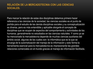 RELACIÓN DE LA MERCADOTECNIA CON LAS CIENCIAS
SOCIALES.
Para marcar la relación de estas dos disciplinas debemos primero hacer
referencia a las ciencias de la sociedad, las ciencias sociales es el punto de
partida para el estudio de las demás disciplinas sociales y su conceptualización
es diversa, pero es más entendible y aplicable otorgarle el concepto de
disciplinas que se ocupan de aspectos del comportamiento y actividades de los
humanos, generalmente no estudiados en las ciencias naturales. Y como ya se
ha mencionado la mercadotecnia depende de muchas ciencias auxiliares del
ámbito social, algunas de las cuales son: la informática que es la que se
encarga de la automatización del manejo de la información y esto forma la
herramienta esencial para la mercadotecnia es impresionante las grandes
relaciones comerciales en el mundo gracias al manejo de información facilitada.
 