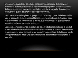 En economía cuyo objeto de estudio es la organización social de la actividad
económica. Es indispensable en la mercadotecnia porque nos brinda un conjunto
de herramientas, que nos ayudan a estudiar, ejecutar, y proyectar de acuerdo a
conclusiones que se obtienen de estudios económicos.
Y en cuanto a la sociología es la que proporciona la mayor parte de la información,
para la aplicación de las técnicas utilizadas en la mercadotecnia, la forma en cómo
vive la sociedad, las creencias de la misma, sus costumbres y lo que realmente
necesita el individuo para estar satisfecho.
La ciencia antropológica nos da detalle de las actividades realizadas de la entidad,
la mercadotecnia absorbe lo fundamental de la misma con el objetivo de establecer
lo que realmente van a consumir y van a adoptar. Acompañada de la historia que le
sirve para estudiar y hacer una retroalimentación; de cómo fue evolucionando el
mercado.
 