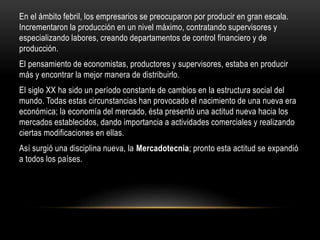 En el ámbito febril, los empresarios se preocuparon por producir en gran escala.
Incrementaron la producción en un nivel máximo, contratando supervisores y
especializando labores, creando departamentos de control financiero y de
producción.
El pensamiento de economistas, productores y supervisores, estaba en producir
más y encontrar la mejor manera de distribuirlo.
El siglo XX ha sido un período constante de cambios en la estructura social del
mundo. Todas estas circunstancias han provocado el nacimiento de una nueva era
económica; la economía del mercado, ésta presentó una actitud nueva hacia los
mercados establecidos, dando importancia a actividades comerciales y realizando
ciertas modificaciones en ellas.
Así surgió una disciplina nueva, la Mercadotecnia; pronto esta actitud se expandió
a todos los países.
 