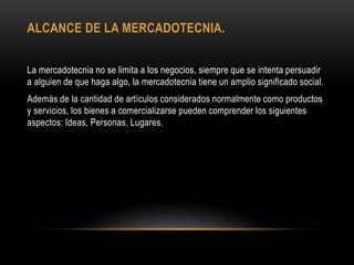 ALCANCE DE LA MERCADOTECNIA.
La mercadotecnia no se limita a los negocios, siempre que se intenta persuadir
a alguien de que haga algo, la mercadotecnia tiene un amplio significado social.
Además de la cantidad de artículos considerados normalmente como productos
y servicios, los bienes a comercializarse pueden comprender los siguientes
aspectos: Ideas, Personas, Lugares.
 