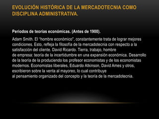 EVOLUCIÓN HISTÓRICA DE LA MERCADOTECNIA COMO
DISCIPLINA ADMINISTRATIVA.
Periodos de teorías económicas. (Antes de 1900).
Adam Smith. El “hombre económico", constantemente trata de lograr mejores
condiciones. Esto, refleja la filosofía de la mercadotecnia con respecto a la
satisfacción del cliente. David Ricardo. Tierra, trabajo, hombre
de empresa: teoría de la incertidumbre en una expansión económica. Desarrollo
de la teoría de la produciendo los profesor economistas y de los economistas
modernos. Economistas liberales, Eduardo Atkinson, David Ames y otros,
escribieron sobre la venta al mayoreo, lo cual contribuye
al pensamiento organizado del concepto y la teoría de la mercadotecnia.
 