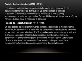 Periodo de descubrimiento (1900 - 1910).
Los primeros profesores de mercadotecnia buscaron hechos acerca de las
actividades comerciales de distribución. Se tomó prestada la teoría de
la economía relacionada con el comercio mundial de la distribución y
los mercados de materias y productos. Se concibió la mercadotecnia y se acuño su
nombre, dejando fuera el negocio o el comercio.
Periodo de conceptualización (1910 - 1920).
En esta década se cristalizaron muchos conceptos básicos de la mercadotecnia.
Asimismo, en esta década, el desarrollo del pensamiento mercadotecnia se debe a
las asociaciones y sus miembros. En 1914, en la asociación económica americana,
el profesor Lewis Weld presento la investigación distribución de mercado,
considerada la primera investigación científica en mercadotecnia. Durante esta
década el interés de muchos economistas aumento y los partidarios de la
mercadotecnia formaron la asociación americana de mercadotecnia.
 