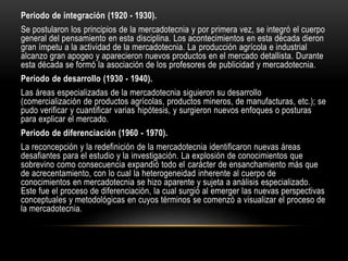 Periodo de integración (1920 - 1930).
Se postularon los principios de la mercadotecnia y por primera vez, se integró el cuerpo
general del pensamiento en esta disciplina. Los acontecimientos en esta década dieron
gran ímpetu a la actividad de la mercadotecnia. La producción agrícola e industrial
alcanzo gran apogeo y aparecieron nuevos productos en el mercado detallista. Durante
esta década se formó la asociación de los profesores de publicidad y mercadotecnia.
Periodo de desarrollo (1930 - 1940).
Las áreas especializadas de la mercadotecnia siguieron su desarrollo
(comercialización de productos agrícolas, productos mineros, de manufacturas, etc.); se
pudo verificar y cuantificar varias hipótesis, y surgieron nuevos enfoques o posturas
para explicar el mercado.
Periodo de diferenciación (1960 - 1970).
La reconcepción y la redefinición de la mercadotecnia identificaron nuevas áreas
desafiantes para el estudio y la investigación. La explosión de conocimientos que
sobrevino como consecuencia expandió todo el carácter de ensanchamiento más que
de acrecentamiento, con lo cual la heterogeneidad inherente al cuerpo de
conocimientos en mercadotecnia se hizo aparente y sujeta a análisis especializado.
Este fue el proceso de diferenciación, la cual surgió al emerger las nuevas perspectivas
conceptuales y metodológicas en cuyos términos se comenzó a visualizar el proceso de
la mercadotecnia.
 