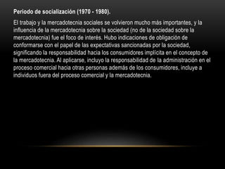 Periodo de socialización (1970 - 1980).
El trabajo y la mercadotecnia sociales se volvieron mucho más importantes, y la
influencia de la mercadotecnia sobre la sociedad (no de la sociedad sobre la
mercadotecnia) fue el foco de interés. Hubo indicaciones de obligación de
conformarse con el papel de las expectativas sancionadas por la sociedad,
significando la responsabilidad hacia los consumidores implícita en el concepto de
la mercadotecnia. Al aplicarse, incluyo la responsabilidad de la administración en el
proceso comercial hacia otras personas además de los consumidores, incluye a
individuos fuera del proceso comercial y la mercadotecnia.
 
