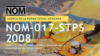 2008
NOM-017-STPS
EQUIPO DE PROTECCIÓN PERSONAL: Selección, uso y
manejo en los centros de trabajo
ACERCA DE LA NORMA OFICAL MEXICANA
 