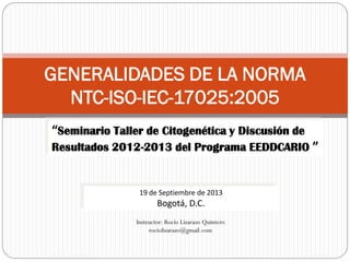GENERALIDADES DE LA NORMA
NTC-ISO-IEC-17025:2005
Instructor: Rocío Lizarazo Quintero
rociolizarazo@gmail.com
“Seminario Taller de Citogenética y Discusión de
Resultados 2012-2013 del Programa EEDDCARIO ”
19 de Septiembre de 2013
Bogotá, D.C.
 