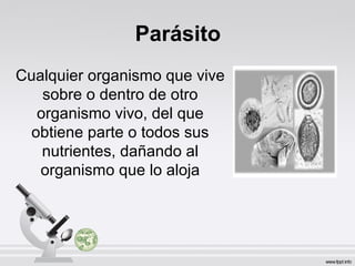 Parásito
Cualquier organismo que vive
sobre o dentro de otro
organismo vivo, del que
obtiene parte o todos sus
nutrientes, dañando al
organismo que lo aloja
 