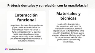 Prótesis dentales y su relación con la maxilofacial
Interacción
funcional
Materiales y
técnicas
Las prótesis dentales desempeñan un
papel crucial en la rehabilitación
maxilofacial, ya que restauran la
función masticatoria y la estética
facial, permitiendo una mejor
integración social y emocional del
paciente tras la pérdida de dientes o
estructuras faciales.
La elección de materiales
biocompatibles y técnicas de
fabricación avanzadas, como la
impresión 3D, es fundamental en la
creación de prótesis dentales que se
adapten a las necesidades específicas
de los pacientes maxilofaciales,
garantizando comodidad y
durabilidad.
 