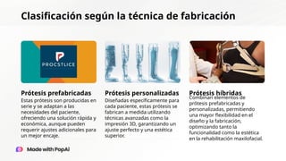 Clasificación según la técnica de fabricación
Prótesis prefabricadas Prótesis personalizadas Prótesis híbridas
Estas prótesis son producidas en
serie y se adaptan a las
necesidades del paciente,
ofreciendo una solución rápida y
económica, aunque pueden
requerir ajustes adicionales para
un mejor encaje.
Diseñadas específicamente para
cada paciente, estas prótesis se
fabrican a medida utilizando
técnicas avanzadas como la
impresión 3D, garantizando un
ajuste perfecto y una estética
superior.
Combinan elementos de
prótesis prefabricadas y
personalizadas, permitiendo
una mayor flexibilidad en el
diseño y la fabricación,
optimizando tanto la
funcionalidad como la estética
en la rehabilitación maxilofacial.
 