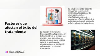 Factores que
afectan el éxito del
tratamiento
La salud general del paciente,
incluyendo enfermedades
sistémicas y la capacidad de
cicatrización, influye
significativamente en la
adaptación y funcionalidad de la
prótesis maxilofacial, afectando
así el resultado del tratamiento.
La elección de materiales
biocompatibles y la precisión en
la fabricación de la prótesis son
cruciales para garantizar un
ajuste adecuado y una estética
natural, lo que impacta
directamente en la satisfacción
del paciente y el éxito del
tratamiento.
 