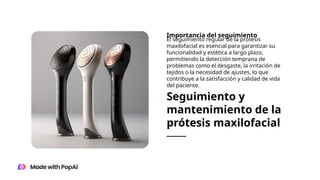 Seguimiento y
mantenimiento de la
prótesis maxilofacial
Importancia del seguimiento
El seguimiento regular de la prótesis
maxilofacial es esencial para garantizar su
funcionalidad y estética a largo plazo,
permitiendo la detección temprana de
problemas como el desgaste, la irritación de
tejidos o la necesidad de ajustes, lo que
contribuye a la satisfacción y calidad de vida
del paciente.
 