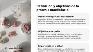Definición y objetivos de la
prótesis maxilofacial
Definición de prótesis maxilofacial
Objetivos principales
Importancia en la salud
La prótesis maxilofacial se refiere a dispositivos diseñados para
restaurar la forma y función de estructuras faciales perdidas o
dañadas, mejorando la estética y la calidad de vida del paciente.
Los objetivos incluyen la rehabilitación funcional, la mejora
estética y la restauración de la confianza del paciente,
permitiendo una mejor interacción social y comunicación.
Estas prótesis son cruciales para la salud oral y general, ya que
ayudan a mantener la integridad de la cavidad oral y previenen
 