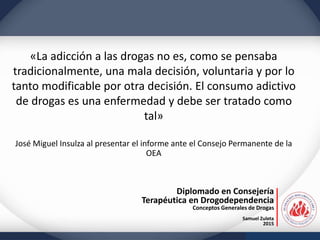 Diplomado en Consejería
Terapéutica en Drogodependencia
Conceptos Generales de Drogas
Samuel Zuleta
2015
«La adicción a las drogas no es, como se pensaba
tradicionalmente, una mala decisión, voluntaria y por lo
tanto modificable por otra decisión. El consumo adictivo
de drogas es una enfermedad y debe ser tratado como
tal»
José Miguel Insulza al presentar el informe ante el Consejo Permanente de la
OEA
 