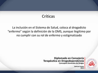 Diplomado en Consejería
Terapéutica en Drogodependencia
Conceptos Generales de Drogas
Samuel Zuleta
2015
Críticas
La inclusión en el Sistema de Salud, coloca al drogadicto
“enfermo” según la definición de la OMS, aunque ilegítimo por
no cumplir con su rol de enfermo y estigmatizado
 