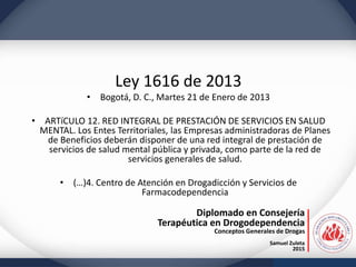 Diplomado en Consejería
Terapéutica en Drogodependencia
Conceptos Generales de Drogas
Samuel Zuleta
2015
Ley 1616 de 2013
• Bogotá, D. C., Martes 21 de Enero de 2013
• ARTíCULO 12. RED INTEGRAL DE PRESTACIÓN DE SERVICIOS EN SALUD
MENTAL. Los Entes Territoriales, las Empresas administradoras de Planes
de Beneficios deberán disponer de una red integral de prestación de
servicios de salud mental pública y privada, como parte de la red de
servicios generales de salud.
• (…)4. Centro de Atención en Drogadicción y Servicios de
Farmacodependencia
 