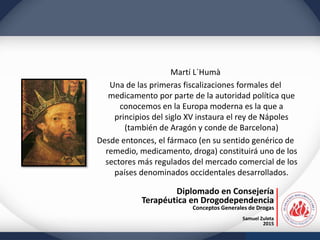 Diplomado en Consejería
Terapéutica en Drogodependencia
Conceptos Generales de Drogas
Samuel Zuleta
2015
Martí L`Humà
Una de las primeras fiscalizaciones formales del
medicamento por parte de la autoridad política que
conocemos en la Europa moderna es la que a
principios del siglo XV instaura el rey de Nápoles
(también de Aragón y conde de Barcelona)
Desde entonces, el fármaco (en su sentido genérico de
remedio, medicamento, droga) constituirá uno de los
sectores más regulados del mercado comercial de los
países denominados occidentales desarrollados.
 