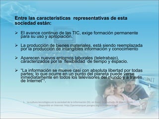 Entre las características  representativas de esta sociedad están: El avance continuo de las TIC, exige formación permanente  para su uso y apropiación. La producción de bienes materiales, está siendo reemplazada  por la producción de intangibles información y conocimiento Aparecen nuevos entornos laborales (teletrabajo), caracterizados por la  flexibilidad  de tiempo y espacio.  “ La información se mueve casi con absoluta libertad por todas partes; lo que ocurre en un punto del planeta puede verse inmediatamente en todos los televisores del mundo y a través de Internet” 1 .   La cultura tecnológica en la sociedad de la información (SI). en línea]. [consultado 26 Marzo.2010]. Disponible en Internet: http://peremarques.pangea.org/si.htm#sociedad 