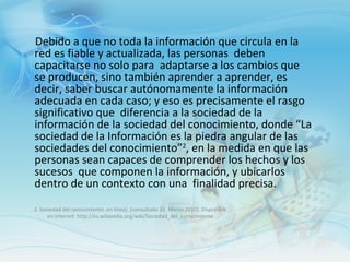 Debido a que no  toda la información que circula en la red es fiable y actualizada, las personas  deben capacitarse no solo para  adaptarse a los cambios que se producen, sino también aprender a aprender, es decir, saber buscar autónomamente la información adecuada en cada caso; y eso es precisamente el rasgo significativo que  diferencia a la sociedad de la información de la sociedad del conocimiento, donde “La sociedad de la Información es la piedra angular de las sociedades del conocimiento” 2 , en la medida en que las personas sean capaces de comprender los hechos y los sucesos  que componen la información, y ubicarlos dentro de un contexto con una  finalidad precisa. 2. Sociedad del conocimiento.  en línea]. [consultado 31  Marzo.2010]. Disponible en Internet: http://es.wikipedia.org/wiki/Sociedad_del_conocimiento 