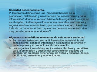 Sociedad del conocimiento. P. Drucker la define como una  “sociedad basada en la producción, distribución y uso intensivo del conocimiento y de la información”; donde  el recurso básico de las organizaciones ya no es el capital, ni el trabajo ni los recursos naturales, sino que es y seguirá siendo el conocimiento, que en esta sociedad, dice él, se trata de un “recurso, el único que no se deteriora con el uso, sino muy por el contrario se enriquece” 3 .   Algunas características relevantes de esta nueva sociedad: Se ha caracterizado como la III Revolución Industrial, la del conocimiento, donde la información es la fuente de energía y materia prima y el producto es el conocimiento.  Las  organizaciones deben ser inclusivas, flexibles y  versátiles  para la generación y gestión del conocimiento, capaces de aprender de su propia experiencia, de éxitos y fracasos, de sus debilidades, amenazas y oportunidades. 3.Sociedad del conocimiento y calidad de la educación. en línea]. [consultado 27 Marzo.2010]. Disponible en Internet: http://www.fundibeq.org/Noticias/articulos/articulo_julio.pdf 