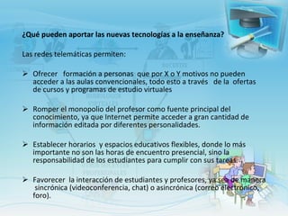 ¿Qué pueden aportar las nuevas tecnologías a la enseñanza?  Las redes telemáticas permiten: Ofrecer  formación a personas  que por X o Y motivos no pueden acceder a las aulas convencionales, todo esto a través   de la  ofertas de cursos y programas de estudio virtuales  Romper el monopolio del profesor como fuente principal del conocimiento, ya que Internet permite acceder a gran cantidad de información editada por diferentes personalidades. Establecer horarios  y espacios educativos flexibles, donde lo más importante no son las horas de encuentro presencial, sino la  responsabilidad de los estudiantes para cumplir con sus tareas. Favorecer  la interacción de estudiantes y profesores, ya sea de manera  sincrónica (videoconferencia, chat) o asincrónica (correo electrónico, foro).    