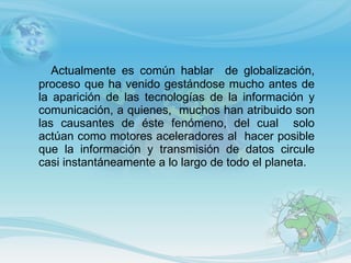 Actualmente es común hablar  de globalización, proceso que ha venido gestándose mucho antes de la aparición de las tecnologías de la información y comunicación, a quienes,  muchos han atribuido son las causantes de éste fenómeno, del cual  solo actúan como motores aceleradores al  hacer posible que la información y transmisión de datos circule casi instantáneamente a lo largo de todo el planeta. 