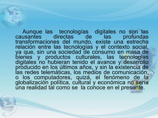 Aunque las  tecnologías  digitales no son las causantes directas de las profundas transformaciones del mundo, existe una estrecha relación entre las tecnologías y el contexto social, ya que, sin una sociedad de consumo en masa de bienes y productos culturales, las tecnologías digitales no hubieran tenido el avance y desarrollo producido en los últimos años, y sin la existencia de las redes telemáticas, los medios de comunicación, o los computadores, quizá, el fenómeno de la globalización política, cultural y económica no sería una realidad tal como se  la conoce en el presente.  