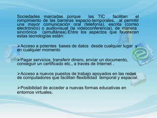 Sociedades marcadas porque  las TIC  facilitan  el rompimiento de las barreras espacio-temporales,  al permitir una mayor comunicación oral (telefonía), escrita (correo electrónico) o audiovisual (la videoconferencia), de manera  sincrónica  (simultánea).Entre los aspectos que favorecen estas tecnologías están:   Acceso a  potentes  bases de datos  desde cualquier lugar  y en cualquier momento  Pagar servicios, transferir dinero, enviar un documento, conseguir un certificado etc., a través de Internet . Acceso a nuevos puestos de trabajo apoyados en las redes de computadores que facilitan flexibilidad  temporal y espacial. Posibilidad de acceder a nuevas formas educativas en entornos virtuales . 