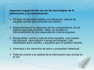 Aspectos negativos del uso de las tecnologías de la información y la comunicación. Pérdida de identidad debido a la influencia  cultural de aquellos países que controlan los medios. Dependencia en la utilización de los computadores, de tal manera que ante posibles  fallas, se paraliza el funcionamiento de una dependencia o de la empresa. Desigualdad  social y cultural entre aquellos  que poseen los recursos  para adquirir nuevas tecnologías y las habilidades para usarlas, y aquellos que no pueden hacerlo. Amenaza a los derechos de autor y propiedad intelectual. Falta de control a la calidad de la información que circula en la red. 