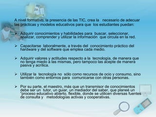A nivel formativo, la presencia de las TIC, crea la  necesario de adecuar las prácticas y modelos educativos para que  los estudiantes puedan:   Adquirir   conocimientos y habilidades para  buscar, seleccionar, analizar, comprender y utilizar la información  que circula en la red.   Capacitarse  laboralmente, a través del  conocimiento práctico del hardware y del software que emplea cada medio.                                                      Adquirir valores y actitudes respecto a la  tecnología, de manera que no tenga miedo a las mismas, pero tampoco las acepte de manera  pasiva y acrílica.   Utilizar la  tecnología no  sólo como recursos de ocio y consumo, sino también como entornos para  comunicarse con otras personas.    Por su parte, el maestro, más que un transmisor de conocimientos debe ser un  tutor, un guiar, un mediador del saber, que planeé un “proceso educativo abierto, flexible, donde se utilicen diversas fuentes de consulta y  metodologías activas y cooperativas.  