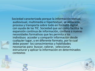 Sociedad caracterizada porque la información textual, audiovisual, multimedia e hipertextual, se almacena, procesa y transporta sobre todo en formato digital, con ayuda de las TIC. Sociedad que así como facilita  la expansión continua de información, conlleva a nuevas necesidades formativas que les permita a los individuos  acceder y compartir información desde cualquier lugar, y en diferente formato, por lo cual debe poseer  los conocimientos y habilidades necesarias para  buscar, valorar,  seleccionar, estructurar y aplicar la información en determinados contextos 